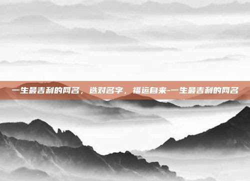 一生最吉利的网名,选对名字,福运自来-一生最吉利的网名